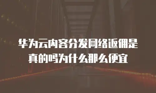 华为云内容分发网络返佣是真的吗为什么那么便宜