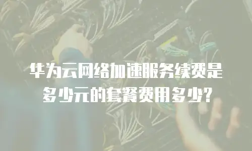 华为云网络加速服务续费是多少元的套餐费用多少？