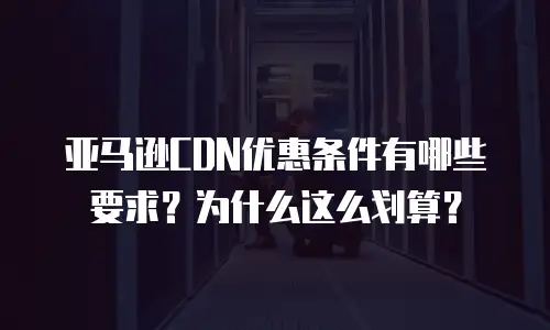 亚马逊CDN优惠条件有哪些要求？为什么这么划算？