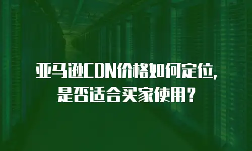 亚马逊CDN价格如何定位，是否适合买家使用？