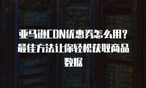 亚马逊CDN优惠券怎么用？最佳方法让你轻松获取商品数据