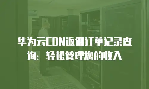 华为云CDN返佣订单记录查询：轻松管理您的收入