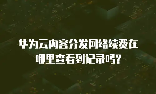 华为云内容分发网络续费在哪里查看到记录吗？