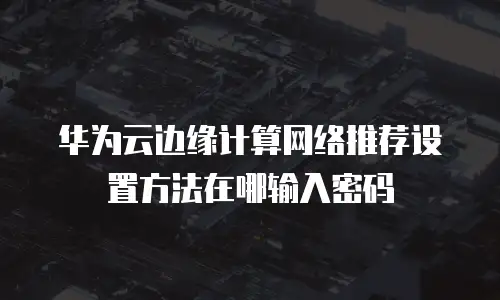 华为云边缘计算网络推荐设置方法在哪输入密码
