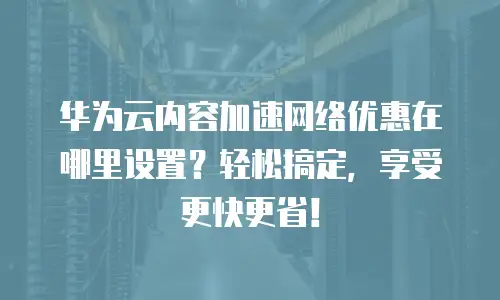 华为云内容加速网络优惠在哪里设置？轻松搞定，享受更快更省！