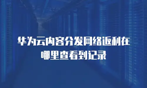 华为云内容分发网络返利在哪里查看到记录