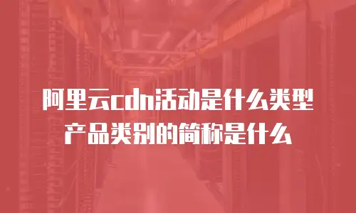 阿里云cdn活动是什么类型产品类别的简称是什么