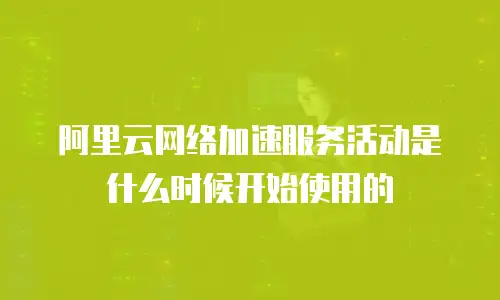 阿里云网络加速服务活动是什么时候开始使用的