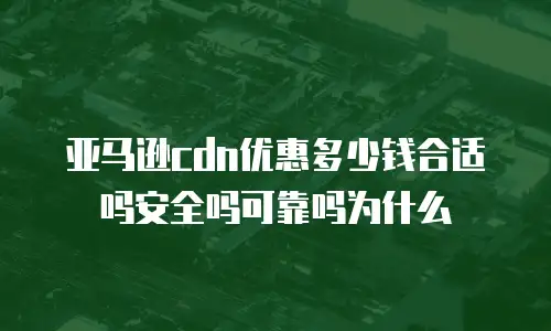 亚马逊cdn优惠多少钱合适吗安全吗可靠吗为什么