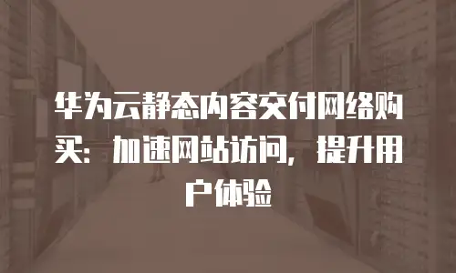 华为云静态内容交付网络购买：加速网站访问，提升用户体验