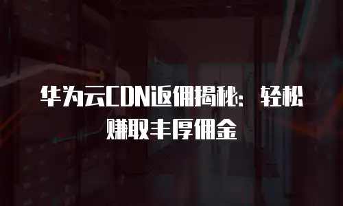 华为云CDN返佣揭秘：轻松赚取丰厚佣金