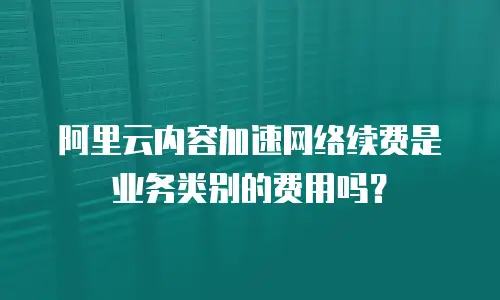 阿里云内容加速网络续费是业务类别的费用吗？