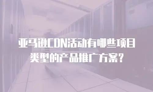亚马逊CDN活动有哪些项目类型的产品推广方案？
