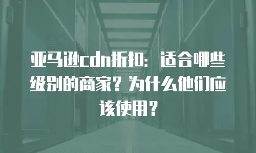 亚马逊cdn折扣：适合哪些级别的商家？为什么他们应该使用？