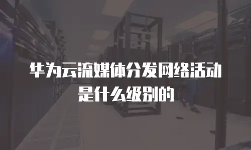 华为云流媒体分发网络活动是什么级别的
