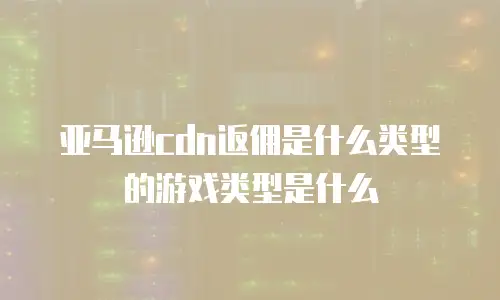 亚马逊cdn返佣是什么类型的游戏类型是什么