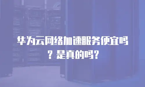 华为云网络加速服务便宜吗？是真的吗？