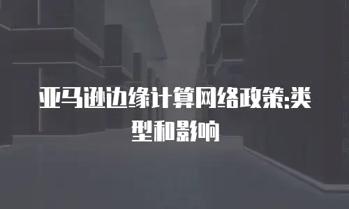 亚马逊边缘计算网络政策:类型和影响