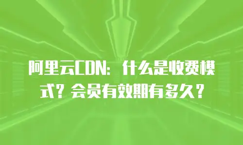 阿里云CDN：什么是收费模式？会员有效期有多久？