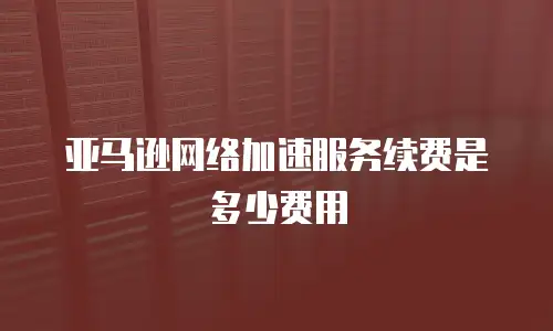 亚马逊网络加速服务续费是多少费用