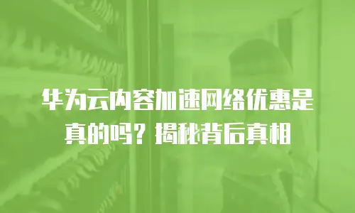 华为云内容加速网络优惠是真的吗？揭秘背后真相