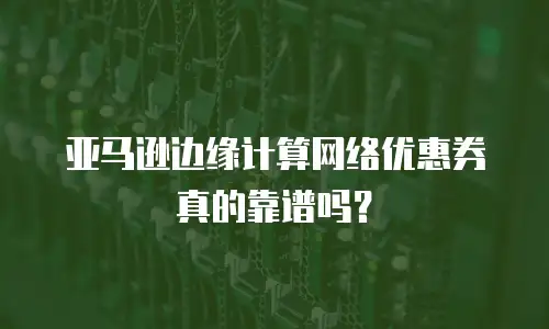 亚马逊边缘计算网络优惠券真的靠谱吗？