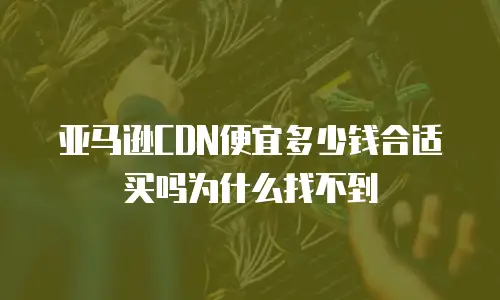 亚马逊CDN便宜多少钱合适买吗为什么找不到