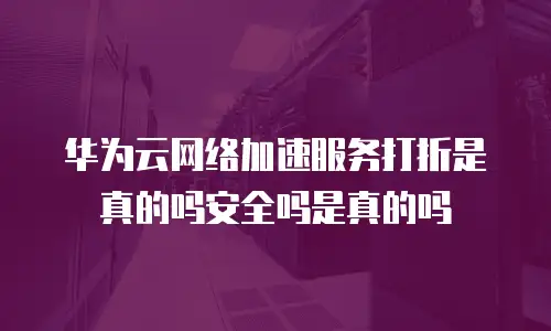 华为云网络加速服务打折是真的吗安全吗是真的吗