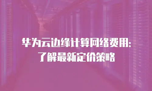 华为云边缘计算网络费用：了解最新定价策略