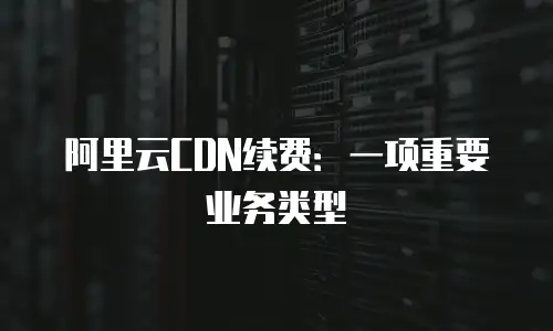 阿里云CDN续费：一项重要业务类型