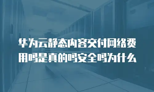 华为云静态内容交付网络费用吗是真的吗安全吗为什么