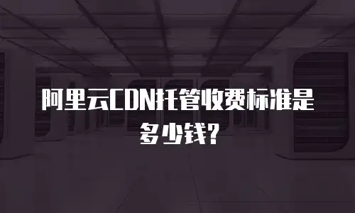 阿里云CDN托管收费标准是多少钱？
