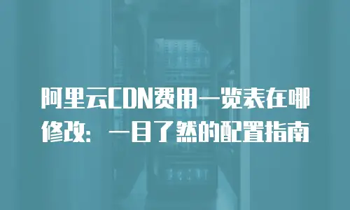 阿里云CDN费用一览表在哪修改：一目了然的配置指南