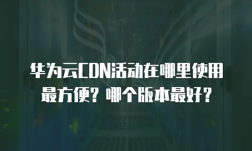 华为云CDN活动在哪里使用最方便？哪个版本最好？