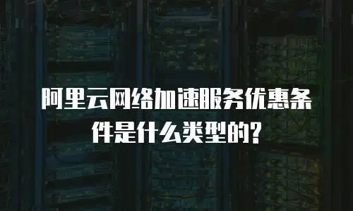 阿里云网络加速服务优惠条件是什么类型的?