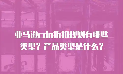 亚马逊cdn折扣规则有哪些类型？产品类型是什么？