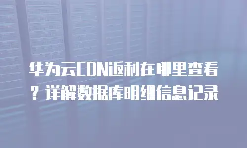 华为云CDN返利在哪里查看？详解数据库明细信息记录