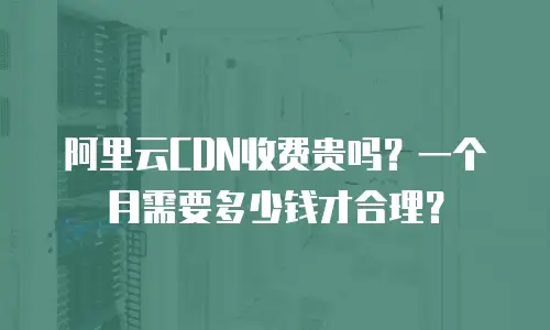 阿里云CDN收费贵吗？一个月需要多少钱才合理？