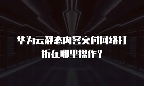 华为云静态内容交付网络打折在哪里操作？