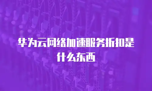 华为云网络加速服务折扣是什么东西
