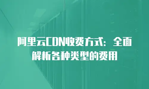 阿里云CDN收费方式：全面解析各种类型的费用