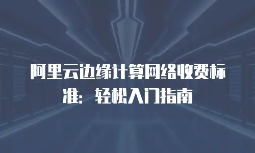 阿里云边缘计算网络收费标准：轻松入门指南