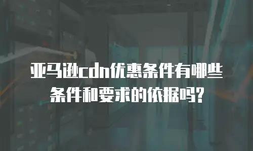 亚马逊cdn优惠条件有哪些条件和要求的依据吗?