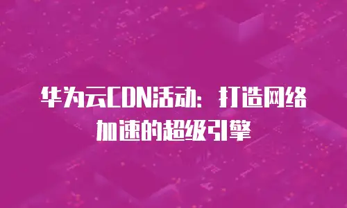 华为云CDN活动：打造网络加速的超级引擎