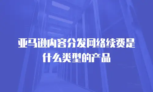 亚马逊内容分发网络续费是什么类型的产品
