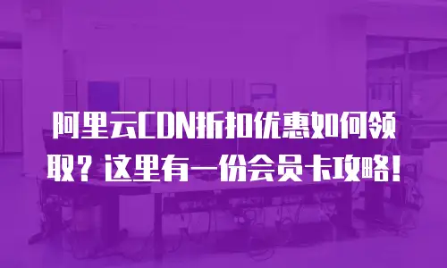 阿里云CDN折扣优惠如何领取？这里有一份会员卡攻略！