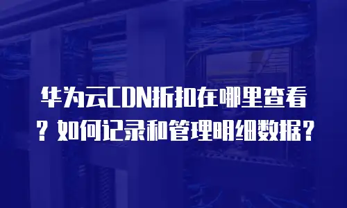 华为云CDN折扣在哪里查看？如何记录和管理明细数据？