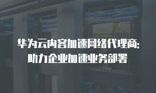 华为云内容加速网络代理商:助力企业加速业务部署