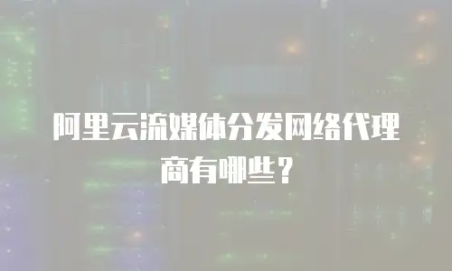 阿里云流媒体分发网络代理商有哪些？