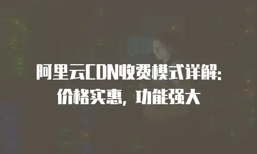 阿里云CDN收费模式详解: 价格实惠, 功能强大